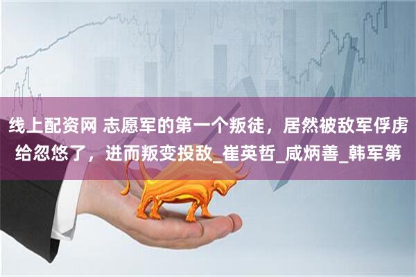 线上配资网 志愿军的第一个叛徒，居然被敌军俘虏给忽悠了，进而叛变投敌_崔英哲_咸炳善_韩军第