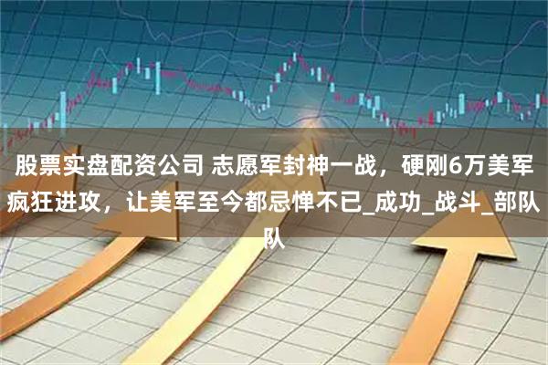 股票实盘配资公司 志愿军封神一战，硬刚6万美军疯狂进攻，让美军至今都忌惮不已_成功_战斗_部队