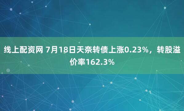 线上配资网 7月18日天奈转债上涨0.23%，转股溢价率162.3%