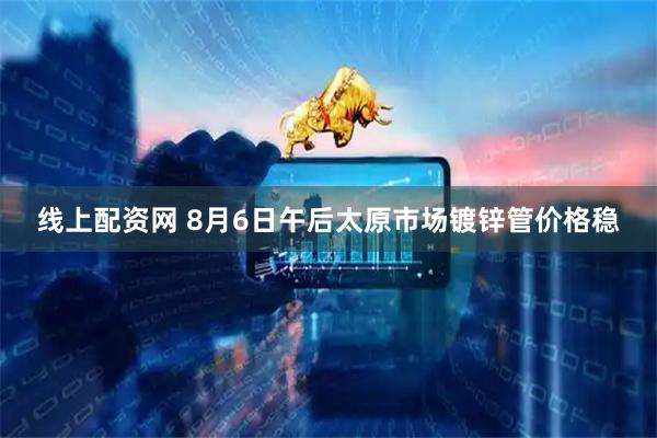 线上配资网 8月6日午后太原市场镀锌管价格稳