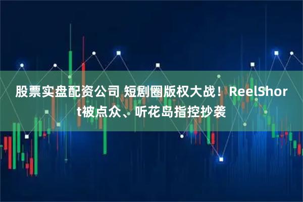 股票实盘配资公司 短剧圈版权大战！ReelShort被点众、听花岛指控抄袭