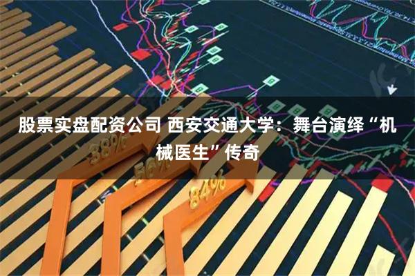 股票实盘配资公司 西安交通大学：舞台演绎“机械医生”传奇