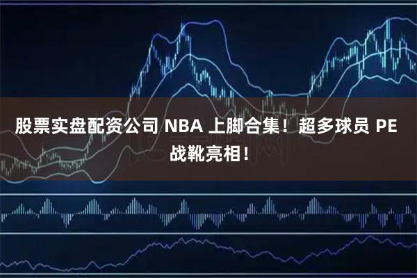 股票实盘配资公司 NBA 上脚合集！超多球员 PE 战靴亮相！