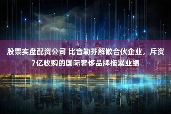 股票实盘配资公司 比音勒芬解散合伙企业，斥资7亿收购的国际奢侈品牌拖累业绩