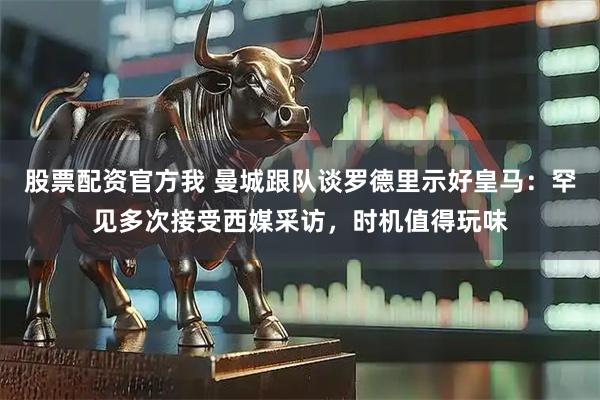 股票配资官方我 曼城跟队谈罗德里示好皇马:罕见多次接受西媒采访,时机值得玩味