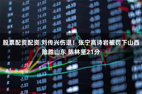 股票配资配资 刘传兴伤退！张宁高诗岩被罚下山西险胜山东 陈林坚21分