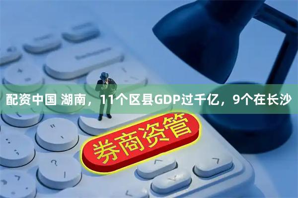 配资中国 湖南，11个区县GDP过千亿，9个在长沙