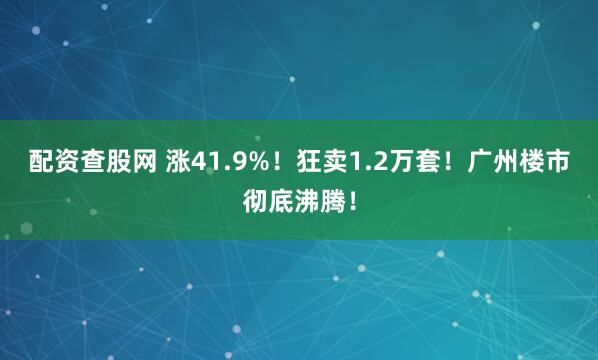 配资查股网 涨41.9%！狂卖1.2万套！广州楼市彻底沸腾！