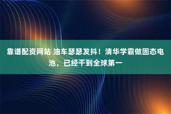 靠谱配资网站 油车瑟瑟发抖！清华学霸做固态电池，已经干到全球第一