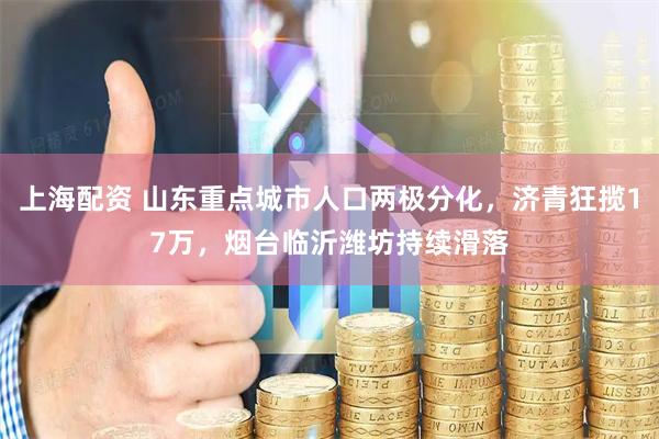 上海配资 山东重点城市人口两极分化，济青狂揽17万，烟台临沂潍坊持续滑落