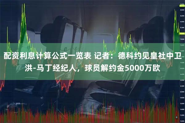配资利息计算公式一览表 记者：德科约见皇社中卫洪-马丁经纪人，球员解约金5000万欧