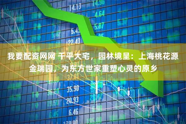 我要配资网网 千平大宅,园林境呈:上海桃花源金瑞园,为东方世家重塑心灵的原乡