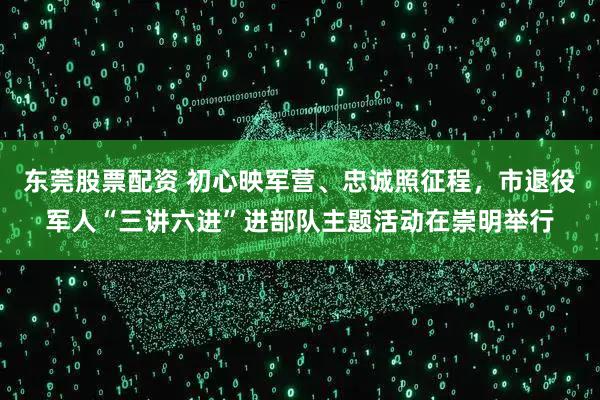 东莞股票配资 初心映军营、忠诚照征程，市退役军人“三讲六进”进部队主题活动在崇明举行