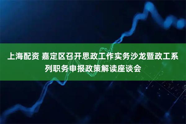 上海配资 嘉定区召开思政工作实务沙龙暨政工系列职务申报政策解读座谈会