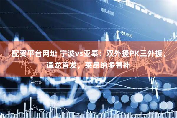 配资平台网址 宁波vs亚泰：双外援PK三外援，谭龙首发，莱昂纳多替补