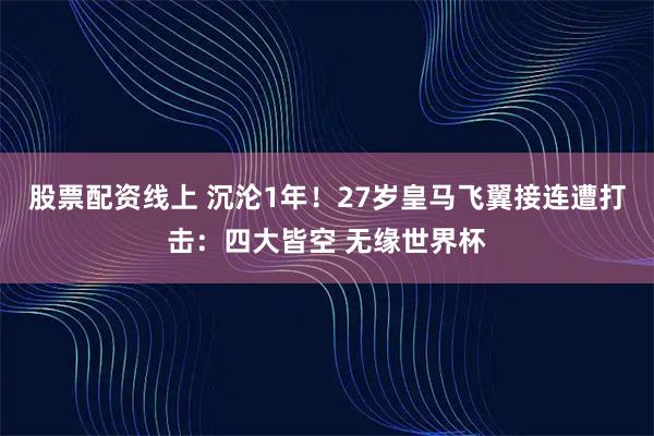 股票配资线上 沉沦1年！27岁皇马飞翼接连遭打击：四大皆空 无缘世界杯