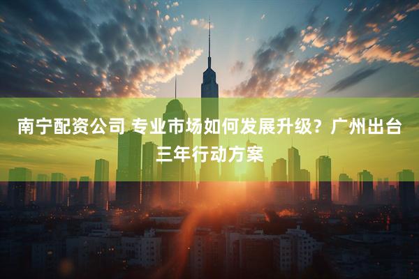 南宁配资公司 专业市场如何发展升级？广州出台三年行动方案