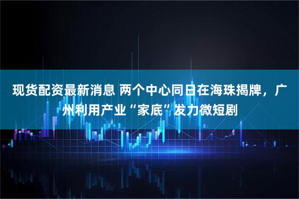 现货配资最新消息 两个中心同日在海珠揭牌，广州利用产业“家底”发力微短剧