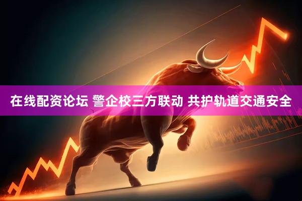 在线配资论坛 警企校三方联动 共护轨道交通安全