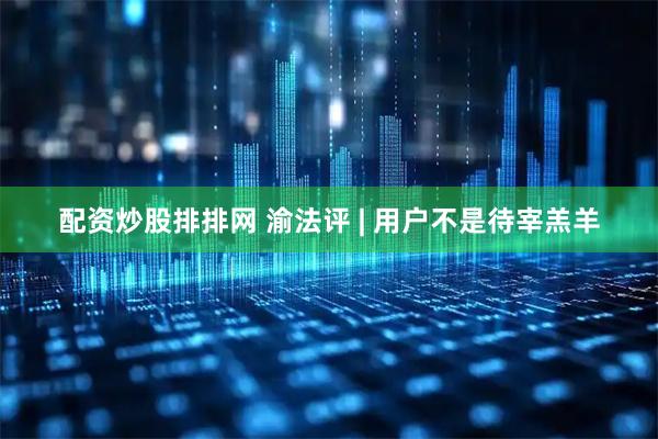 配资炒股排排网 渝法评 | 用户不是待宰羔羊