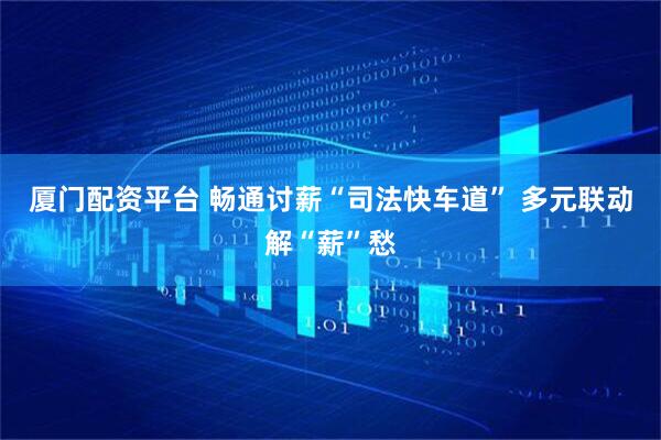 厦门配资平台 畅通讨薪“司法快车道” 多元联动解“薪”愁