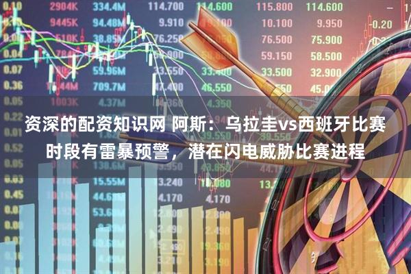 资深的配资知识网 阿斯：乌拉圭vs西班牙比赛时段有雷暴预警，潜在闪电威胁比赛进程