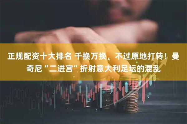 正规配资十大排名 千换万换,不过原地打转!曼奇尼“二进宫”折射意大利足坛的混乱
